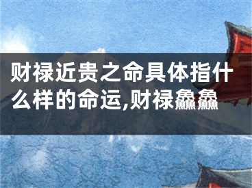 财禄近贵之命具体指什么样的命运,财禄鱻鱻