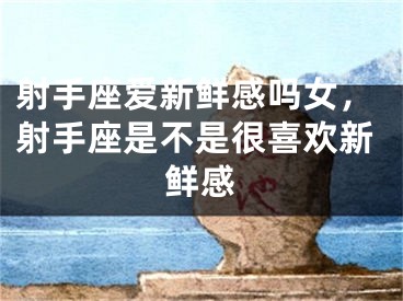 射手座爱新鲜感吗女，射手座是不是很喜欢新鲜感