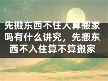 先搬东西不住人算搬家吗有什么讲究，先搬东西不入住算不算搬家