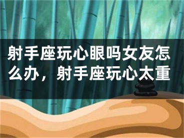 射手座玩心眼吗女友怎么办，射手座玩心太重