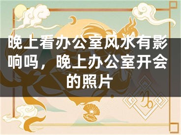 晚上看办公室风水有影响吗，晚上办公室开会的照片