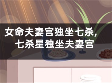 女命夫妻宫独坐七杀,七杀星独坐夫妻宫