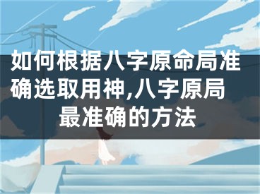 如何根据八字原命局准确选取用神,八字原局最准确的方法