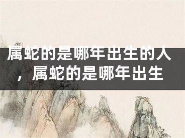 属蛇的是哪年出生的人，属蛇的是哪年出生