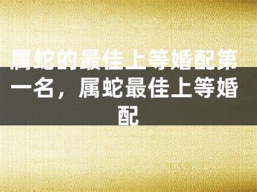 属蛇的最佳上等婚配第一名，属蛇最佳上等婚配