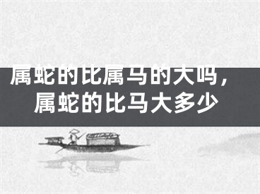 属蛇的比属马的大吗，属蛇的比马大多少
