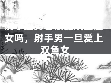 射手座男会很爱双鱼座女吗,射手男一旦爱上双鱼女
