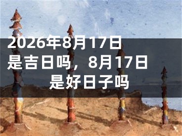 2026年8月17日是吉日吗，8月17日是好日子吗