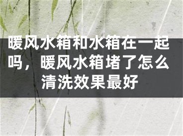 暖风水箱和水箱在一起吗，暖风水箱堵了怎么清洗效果最好
