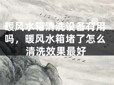 暖风水箱清洗设备有用吗，暖风水箱堵了怎么清洗效果最好