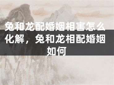 兔和龙配婚姻相害怎么化解，兔和龙相配婚姻如何