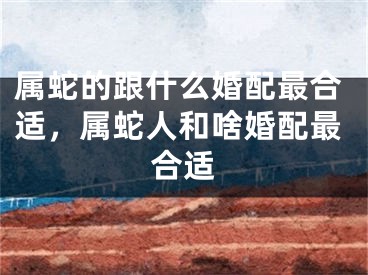 属蛇的跟什么婚配最合适，属蛇人和啥婚配最合适