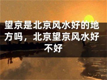 望京是北京风水好的地方吗,北京望京风水好不好