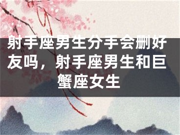射手座男生分手会删好友吗,射手座男生和巨蟹座女生