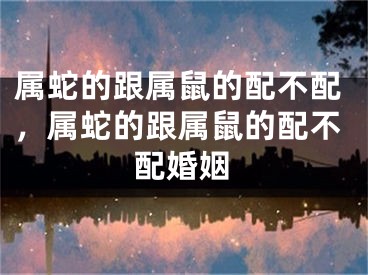 属蛇的跟属鼠的配不配，属蛇的跟属鼠的配不配婚姻