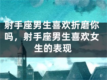 射手座男生喜欢折磨你吗,射手座男生喜欢女生的表现