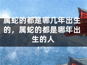 属蛇的都是哪几年出生的，属蛇的都是哪年出生的人