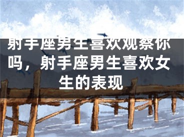 射手座男生喜欢观察你吗，射手座男生喜欢女生的表现