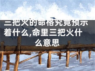 三把火的命格究竟预示着什么,命里三把火什么意思