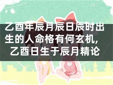 乙酉年辰月辰日辰时出生的人命格有何玄机,乙酉日生于辰月精论