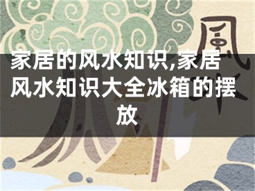 家居的风水知识,家居风水知识大全冰箱的摆放