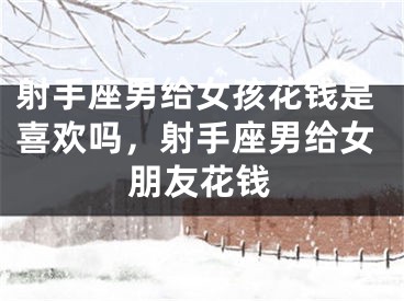 射手座男给女孩花钱是喜欢吗，射手座男给女朋友花钱