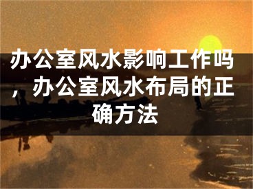 办公室风水影响工作吗，办公室风水布局的正确方法