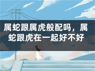 属蛇跟属虎般配吗，属蛇跟虎在一起好不好