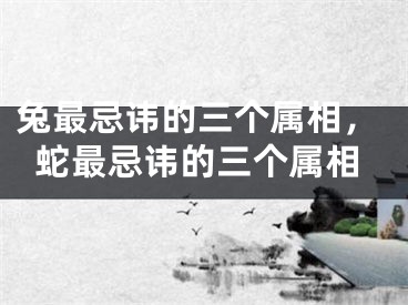 兔最忌讳的三个属相，蛇最忌讳的三个属相