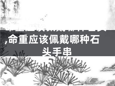 命重应该佩戴哪种石头,命重应该佩戴哪种石头手串