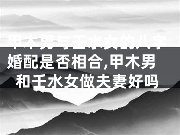 甲木男与壬水女的八字婚配是否相合,甲木男和壬水女做夫妻好吗