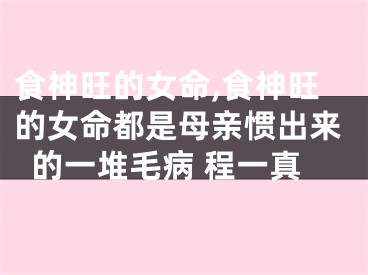食神旺的女命,食神旺的女命都是母亲惯出来的一堆毛病 程一真