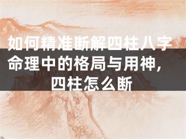 如何精准断解四柱八字命理中的格局与用神,四柱怎么断