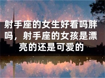 射手座的女生好看吗胖吗,射手座的女孩是漂亮的还是可爱的