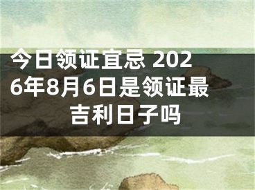 今日领证宜忌 2026年8月6日是领证最吉利日子吗