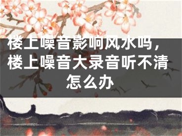 楼上噪音影响风水吗，楼上噪音大录音听不清怎么办