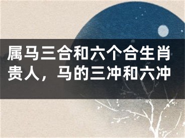属马三合和六个合生肖贵人，马的三冲和六冲