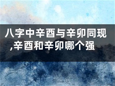 八字中辛酉与辛卯同现,辛酉和辛卯哪个强