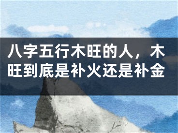 八字五行木旺的人,木旺到底是补火还是补金