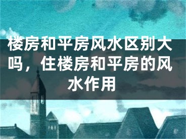 楼房和平房风水区别大吗，住楼房和平房的风水作用