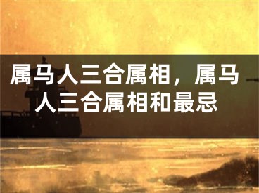 属马人三合属相，属马人三合属相和最忌