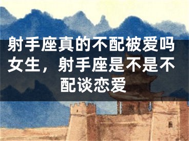 射手座真的不配被爱吗女生,射手座是不是不配谈恋爱