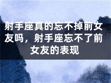 射手座真的忘不掉前女友吗,射手座忘不了前女友的表现