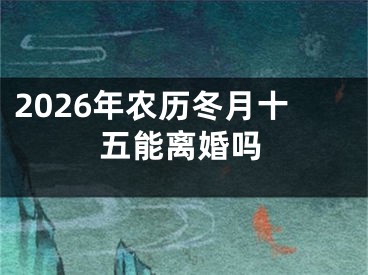 2026年农历冬月十五能离婚吗