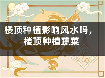 楼顶种植影响风水吗，楼顶种植蔬菜