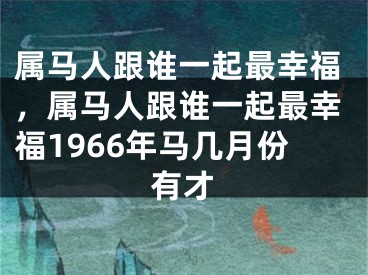 属马人跟谁一起最幸福，属马人跟谁一起最幸福1966年马几月份有才