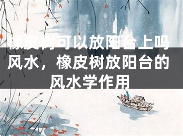 橡皮树可以放阳台上吗风水，橡皮树放阳台的风水学作用
