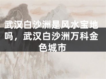 武汉白沙洲是风水宝地吗,武汉白沙洲万科金色城市