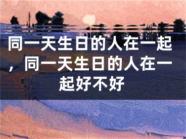 同一天生日的人在一起，同一天生日的人在一起好不好