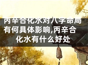 丙辛合化水对八字命局有何具体影响,丙辛合化水有什么好处